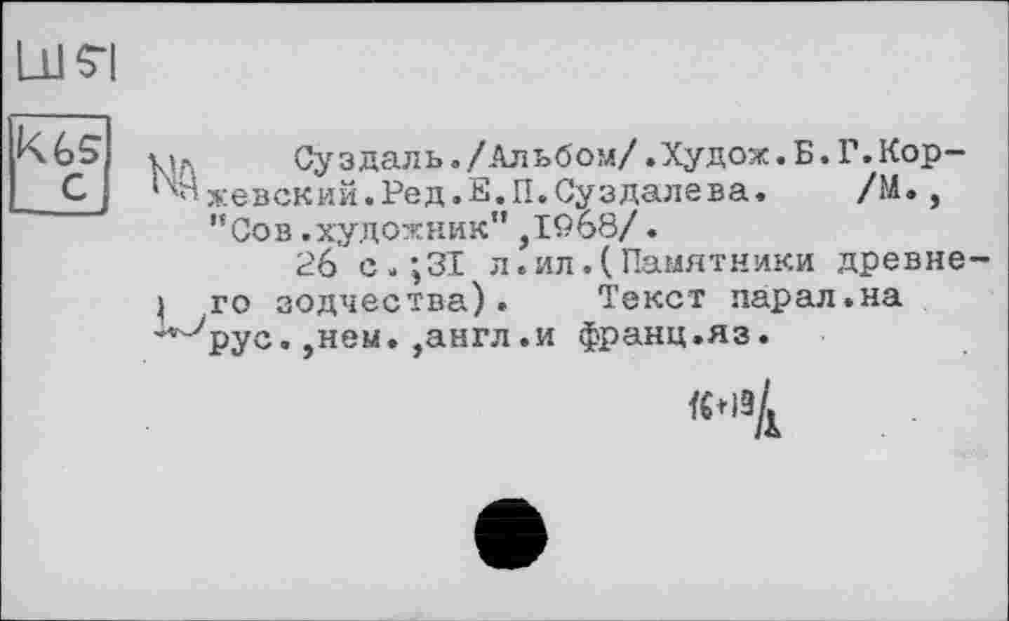 ﻿ЦІ 5-І
K6s м, Суздаль./Альбом/.Худож.Б.Г.Кор-С Ижевский.Ред.Е.П.Суздалева. /М., ”Сов.художник”,І9б8/.
26 с.;ЗІ л.ил.(Памятники древнє j го зодчества). Текст парал.на -'■-Урус. ,нем. ,англ.и франц.яз.